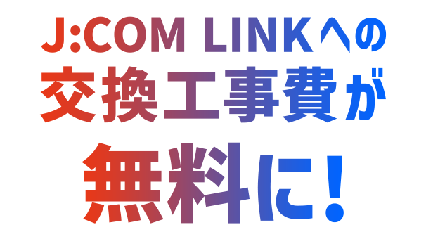 J:COM TV ご利用中の方 J:COM LINKへの交換工事費が無料に!